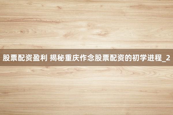 股票配资盈利 揭秘重庆作念股票配资的初学进程_2