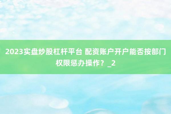 2023实盘炒股杠杆平台 配资账户开户能否按部门权限惩办操作？_2