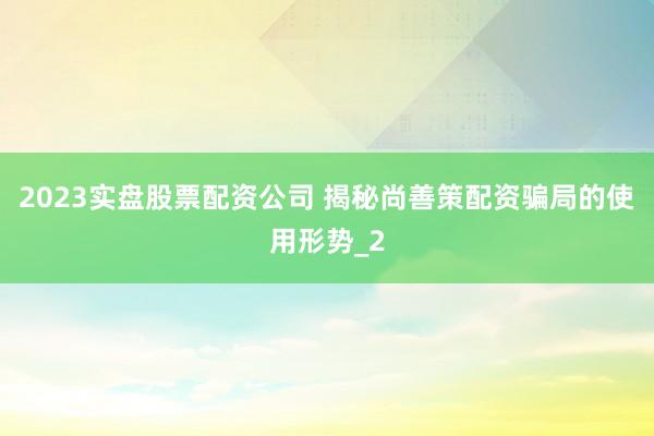 2023实盘股票配资公司 揭秘尚善策配资骗局的使用形势_2