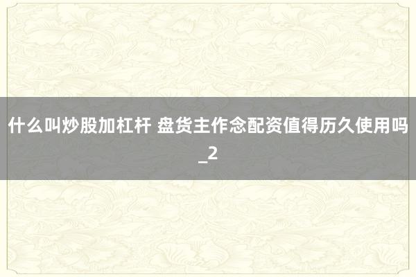 什么叫炒股加杠杆 盘货主作念配资值得历久使用吗_2