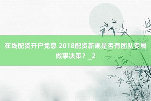 在线配资开户免息 2018配资新规是否有团队专属做事决策？_2