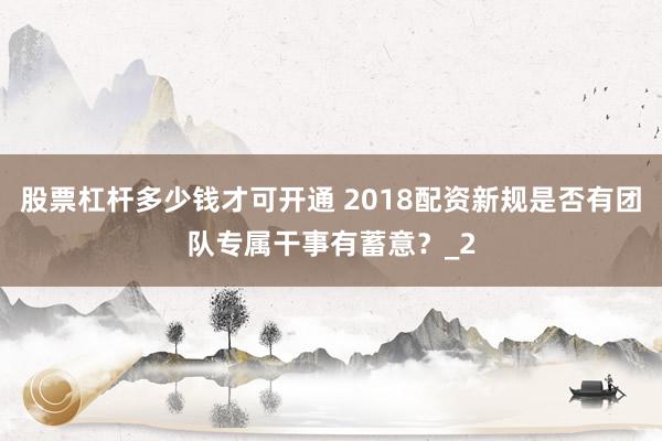 股票杠杆多少钱才可开通 2018配资新规是否有团队专属干事有蓄意？_2