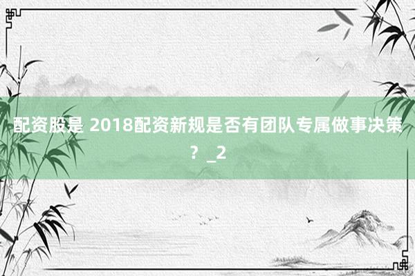 配资股是 2018配资新规是否有团队专属做事决策？_2