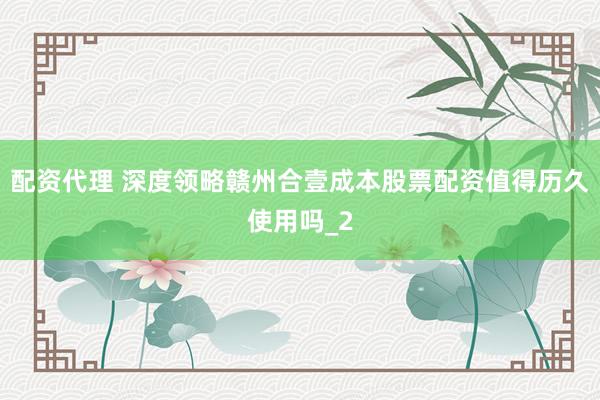 配资代理 深度领略赣州合壹成本股票配资值得历久使用吗_2