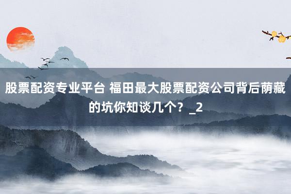 股票配资专业平台 福田最大股票配资公司背后荫藏的坑你知谈几个？_2