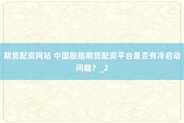期货配资网站 中国股指期货配资平台是否有冷启动问题？_2