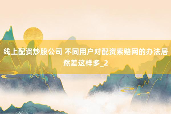 线上配资炒股公司 不同用户对配资索赔网的办法居然差这样多_2