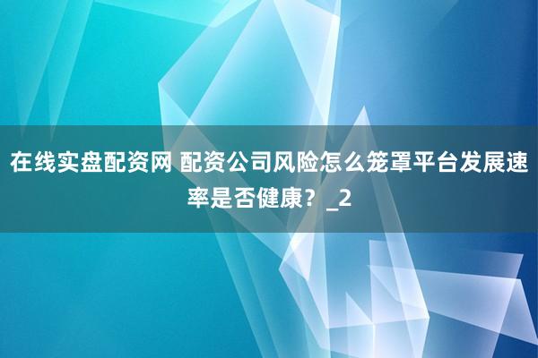 在线实盘配资网 配资公司风险怎么笼罩平台发展速率是否健康？_2