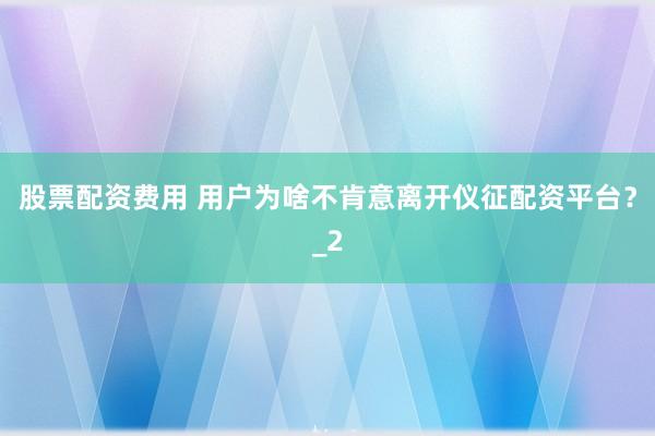 股票配资费用 用户为啥不肯意离开仪征配资平台？_2