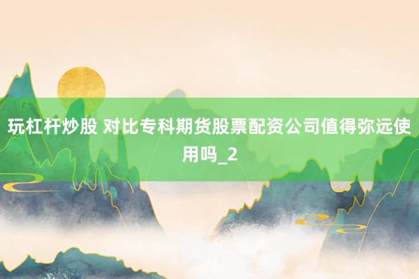 玩杠杆炒股 对比专科期货股票配资公司值得弥远使用吗_2