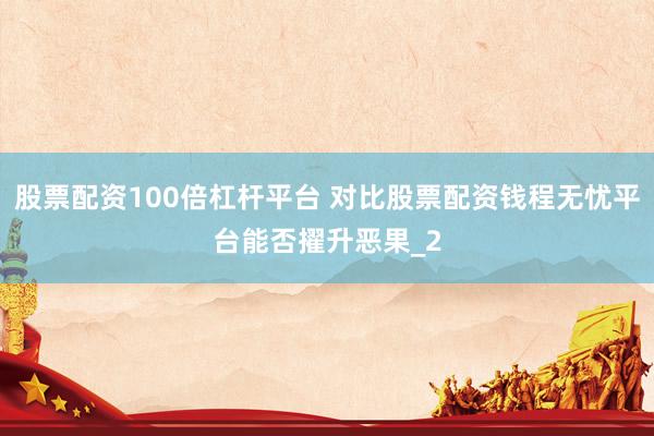 股票配资100倍杠杆平台 对比股票配资钱程无忧平台能否擢升恶果_2