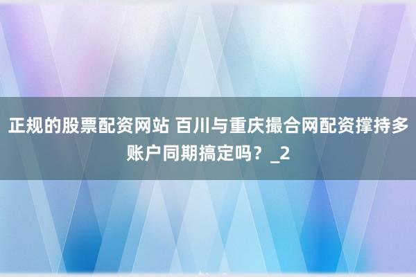 正规的股票配资网站 百川与重庆撮合网配资撑持多账户同期搞定吗？_2