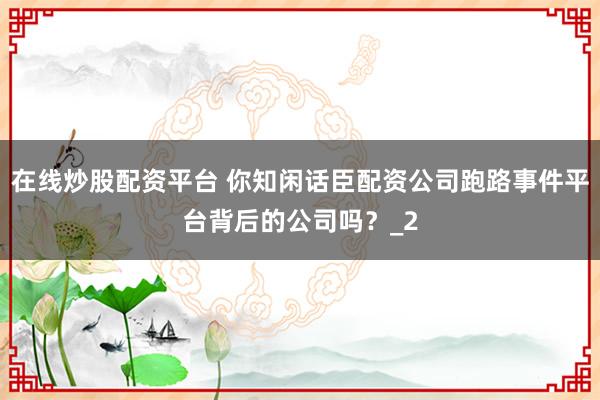 在线炒股配资平台 你知闲话臣配资公司跑路事件平台背后的公司吗？_2