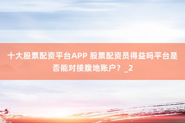 十大股票配资平台APP 股票配资员得益吗平台是否能对接腹地账户？_2