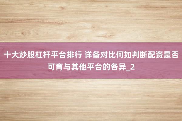 十大炒股杠杆平台排行 详备对比何如判断配资是否可育与其他平台的各异_2
