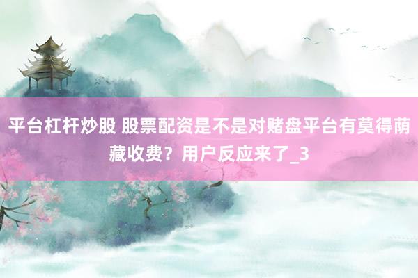 平台杠杆炒股 股票配资是不是对赌盘平台有莫得荫藏收费？用户反应来了_3
