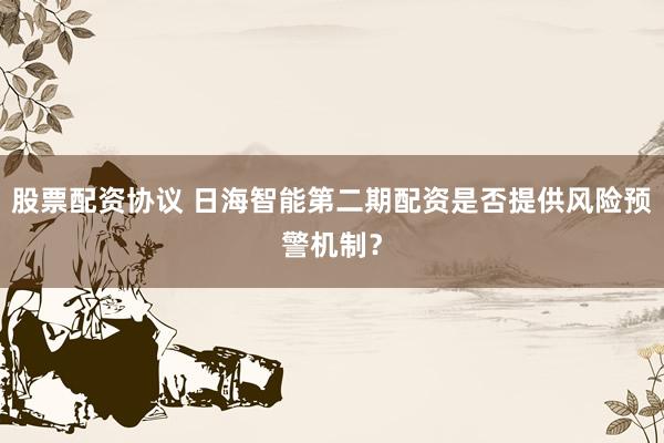 股票配资协议 日海智能第二期配资是否提供风险预警机制？