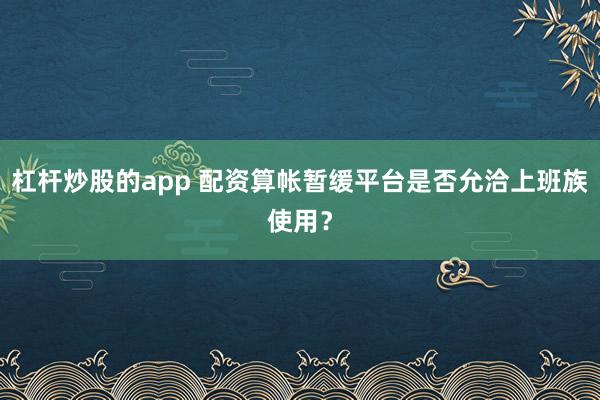杠杆炒股的app 配资算帐暂缓平台是否允洽上班族使用？