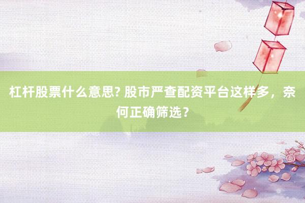 杠杆股票什么意思? 股市严查配资平台这样多，奈何正确筛选？