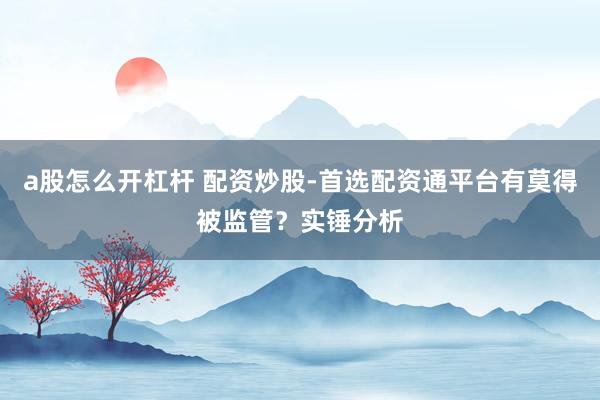 a股怎么开杠杆 配资炒股-首选配资通平台有莫得被监管？实锤分析