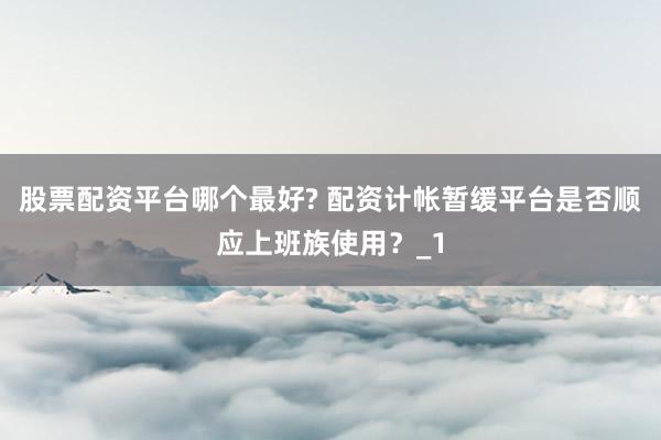 股票配资平台哪个最好? 配资计帐暂缓平台是否顺应上班族使用？_1