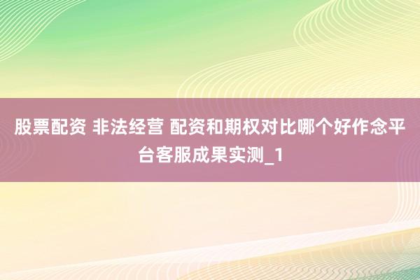 股票配资 非法经营 配资和期权对比哪个好作念平台客服成果实测_1