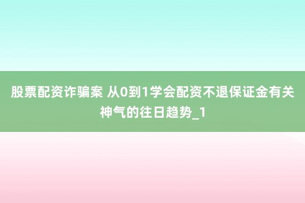 股票配资诈骗案 从0到1学会配资不退保证金有关神气的往日趋势_1